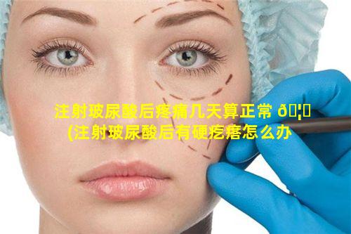 注射玻尿酸后疼痛几天算正常 🦊 (注射玻尿酸后有硬疙瘩怎么办)